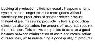 Looking at production efficiency usually happens when a
system can no longer produce more goods without
sacrificing the production of another related product.
Instead of just measuring productivity levels, production
efficiency also considers the amount of resources required
for production. This allows companies to achieve a good
balance between minimization of costs and maximization
of resources, while maintaining a good quality of products.
 