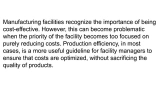 Manufacturing facilities recognize the importance of being
cost-effective. However, this can become problematic
when the priority of the facility becomes too focused on
purely reducing costs. Production efficiency, in most
cases, is a more useful guideline for facility managers to
ensure that costs are optimized, without sacrificing the
quality of products.
 