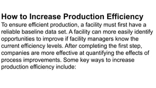 How to Increase Production Efficiency
To ensure efficient production, a facility must first have a
reliable baseline data set. A facility can more easily identify
opportunities to improve if facility managers know the
current efficiency levels. After completing the first step,
companies are more effective at quantifying the effects of
process improvements. Some key ways to increase
production efficiency include:
 