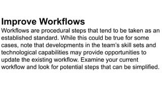 Improve Workflows
Workflows are procedural steps that tend to be taken as an
established standard. While this could be true for some
cases, note that developments in the team’s skill sets and
technological capabilities may provide opportunities to
update the existing workflow. Examine your current
workflow and look for potential steps that can be simplified.
 