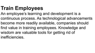 Train Employees
An employee’s learning and development is a
continuous process. As technological advancements
become more readily available, companies should
find value in training employees. Knowledge and
wisdom are valuable tools for getting rid of
inefficiencies.
 