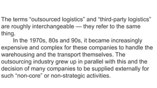The terms “outsourced logistics” and “third-party logistics”
are roughly interchangeable — they refer to the same
thing.
In the 1970s, 80s and 90s, it became increasingly
expensive and complex for these companies to handle the
warehousing and the transport themselves. The
outsourcing industry grew up in parallel with this and the
decision of many companies to be supplied externally for
such “non-core” or non-strategic activities.
 