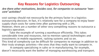 Key Reasons for Logistics Outsourcing
Are there other motivations, besides cost, for companies to outsource “non-
core” activities?
cost savings should not necessarily be the primary factor in a logistics
outsourcing decision. In fact, it’s relatively rare for a company to enjoy lower
supply chain costs for some time after partnering with a 3PL.
However, there are a number of other very compelling reasons to outsource a
logistics operation.
Take the example of running a warehouse efficiently. This takes
considerable time and resources, not to mention special technologies and
investments in mobile equipment, racking systems and so on.
This kind of complexity can be difficult for companies to manage in addition to
their truly strategic activities—the ones that they really want to compete in.
A company specialising in sales or in manufacturing, for example,
doesn’t necessarily want the bother of managing warehousing and transport.
 