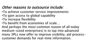 Other reasons to outsource include:
•To achieve customer service improvements
•To gain access to global capability
•To increase flexibility
•To benefit from economies of scale…
And perhaps the most common reason of all today
medium-sized enterprises) is to tap into advanced
many 3PLs now offer to improve visibility, aid process-
customer demands for real-time information.
 