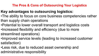 The Pros & Cons of Outsourcing Your Logistics
Key advantages to outsourcing logistics:
•The ability to focus on core business competencies rather
than supply chain operations
•Potential to lower overall transport and logistics costs
•Increased flexibility and efficiency (due to more
streamlined operations)
•Improved service levels (leading to increased customer
satisfaction)
•Less risk, due to reduced asset ownership and
administrative responsibility
 