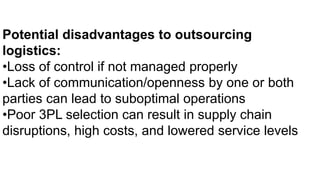 Potential disadvantages to outsourcing
logistics:
•Loss of control if not managed properly
•Lack of communication/openness by one or both
parties can lead to suboptimal operations
•Poor 3PL selection can result in supply chain
disruptions, high costs, and lowered service levels
 