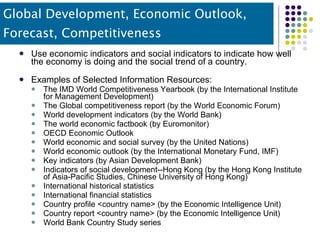 Global Development, Economic Outlook, Forecast, Competitiveness Use economic indicators and social indicators to indicate how well the economy is doing and the social trend of a country. Examples of Selected Information Resources: The IMD World Competitiveness Yearbook (by the International Institute for Management Development) The Global competitiveness report (by the World Economic Forum) World development indicators (by the World Bank) The world economic factbook (by Euromonitor) OECD Economic Outlook World economic and social survey (by the United Nations) World economic outlook (by the International Monetary Fund, IMF) Key indicators (by Asian Development Bank) Indicators of social development--Hong Kong (by the Hong Kong Institute of Asia-Pacific Studies, Chinese University of Hong Kong) International historical statistics International financial statistics Country profile <country name> (by the Economic Intelligence Unit) Country report <country name> (by the Economic Intelligence Unit) World Bank Country Study series 