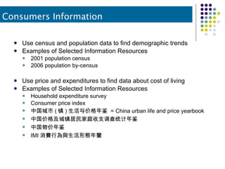 Use census and population data to find demographic trends Examples of Selected Information Resources 2001 population census 2006 population by-census Use price and expenditures to find data about cost of living Examples of Selected Information Resources Household expenditure survey Consumer price index 中国城市 ( 镇 ) 生活与价格年鉴  = China urban life and price yearbook  中国价格及城镇居民家庭收支调查统计年鉴  中国物价年鉴  IMI 消費行為與生活形態年鑒  Consumers Information 