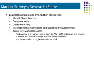 Examples of Selected Information Resources Market Share Reporter Consumer Asia Consumer China International Marketing Data and Statistics (by Euromonitor) TradePort: Market Research Find country and market reports from the "Buy USA database" and country, business and finance surveys from the Economist.com. http://www.tradeport.org/research/index.html   Market Surveys/Research/Share 