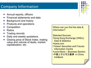 Annual reports, officers Financial statements and data Background and history Products and operations Competition Ratios Trading records Daily and weekly quotations Closing price of Stock Index, trading value and volume of deals, market capitalization, etc. Where can you find the data &  information? Selected Sources: Hong Kong Exchange (HKEx):    Data & Statistics Irasia.com Taiwan Securities and Futures   Information Centre Lexis-Nexis – Business Section 中國上市公司文獻庫  in China    InfoBank Company Information 