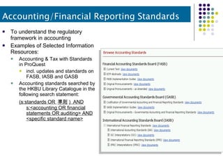 To understand the regulatory framework in accounting Examples of Selected Information Resources: Accounting & Tax with Standards in ProQuest incl. updates and standards on FASB, IASB and GASB Accounting standards searched by the HKBU Library Catalogue in the following search statement: (s:standards OR  準則 )  AND s:<accounting OR financial statements OR auditing> AND <specific standard name> Accounting/Financial Reporting Standards 
