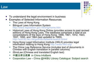 To understand the legal environment in business Examples of Selected Information Resources The Laws of Hong Kong Bilingual Laws Information System  http://www.legislation.gov.hk/eng/home.htm   Historical Laws of Hong Kong Online (provides access to past revised editions of Hong Kong Laws. The database comprises a total of six consolidations of the laws of Hong Kong: 1890, 1901, 1912, 1923, 1937, 1950, and 1964 (last updated to 1989).  http://xml.lib.hku.hk/gsdl/db/oelawhk/search.shtml   Hong Kong Legal Information Institute (HKLII) provides legal information relating to Hong Kong  http://www.hklii.org/   The China Law Reference Service (includes text of documents in Chinese with English translation in parallel columns) iSinoLaw (Chinese and translated English text) 中國法律法規庫  in China InfoBank Corporation Law – China @HKBU Library Catalogue: Subject search Law 