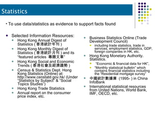 Selected Information Resources: Hong Kong Annual Digest of Statistics ( 香港統計年刊 ) Hong Kong Monthly Digest of Statistics ( 香港統計月刊 ) and its “featured articles  專題文章”  Hong Kong Social and Economic Trends ( 香港社會及經濟趨勢 ) Census & Statistics Dept. Hong Kong Statistics (Online) at:  http://www.censtatd.gov.hk/ (Under “Statistics by Subject” & “Social Topics Studies”) Hong Kong Trade Statistics Annual report on the consumer price index, etc. Business Statistics Online (Trade Development Council)  including trade statistics, trade in services, employment statistics, GDP, foreign companies in HK, etc. Hong Kong Monetary Authority. Statistics.  “ Economic & financial data for HK”,  “ Monthly statistical bulletin” which contains financial statistics including the “Residential mortgage survey” 中國統計數據庫  (1995- ) in China InfoBank International statistical resources from United Nations, World Bank, IMF, OECD, etc. Statistics To use data/statistics as evidence to support facts found 