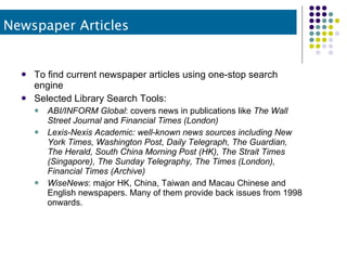 To find current newspaper articles using one-stop search engine Selected Library Search Tools: ABI/INFORM Global : covers news in publications like  The Wall Street Journal  and  Financial Times (London) Lexis-Nexis Academic: well-known news sources including New York Times, Washington Post, Daily Telegraph, The Guardian, The Herald, South China Morning Post (HK), The Strait Times (Singapore), The Sunday Telegraphy, The Times (London), Financial Times (Archive) WiseNews : major HK, China, Taiwan and Macau Chinese and English newspapers. Many of them provide back issues from 1998 onwards. Newspaper Articles 
