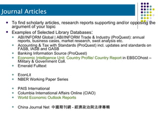 To find scholarly articles, research reports supporting and/or opposing the argument of your topic Examples of Selected Library Databases : ABI/INFORM Global | ABI/INFORM Trade & Industry (ProQuest): annual reports, business cases, market research, swot analysis etc. Accounting & Tax with Standards (ProQuest) incl. updates and standards on FASB, IASB and GASB Banking Information Source (ProQuest) Economic Intelligence Unit: Country Profile/ Country Report  in EBSCOhost – Military & Government Coll.  Emerald Fulltext EconLit NBER Working Paper Series PAIS International Columbia International Affairs Online (CIAO) World Economic Outlook Reports China Journal Net  中國期刊網 - 經濟政治與法律專輯 Journal Articles 