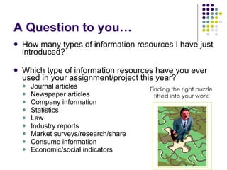 A Question to you… How many types of information resources I have just introduced? Which type of information resources have you ever used in your assignment/project this year? Journal articles Newspaper articles Company information Statistics Law Industry reports Market surveys/research/share Consume information Economic/social indicators Finding the right puzzle  fitted into your work! 