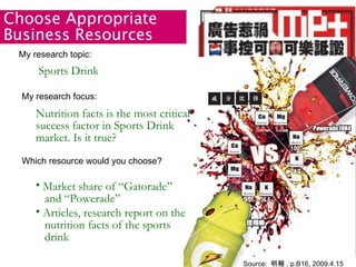 Source:  明報 , p.B16, 2009.4.15 mp+ My research topic:  Which resource would you choose? Choose Appropriate Business Resources Sports Drink My research focus: Nutrition facts is the most critical success factor in Sports Drink market. Is it true? Market share of “Gatorade”   and “Powerade” Articles, research report on the   nutrition facts of the sports   drink 