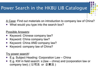 A Case : Find out materials on introduction to company law of China? What would you type into the search box? Possible Answers :  Keyword: Chinese company law?  Keyword: China company law?  Keyword: China AND company law? Keyword: company law of China? Try power search !  E.g. Subject Heading: Corporation Law – China E.g. KW in field search: s:(law – china) and (corporation law or company law); ( 公司法  or  企業法 ) Power Search in the HKBU LIB Catalogue 