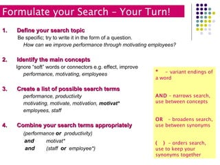 Define your search topic Be specific; try to write it in the form of a question. How can we improve performance through motivating employees? Identify the main concepts Ignore “soft” words or connectors e.g. effect, improve performance, motivating, employees Create a list of possible search terms performance, productivity motivating, motivate, motivation,  motivat* employees, staff Combine your search terms appropriately (performance  or   productivity) and motivat*   and (staff  or  employee*) *  -   variant endings of a word AND  – narrows search, use between concepts OR  – broadens search, use between synonyms (  )   – orders search, use to keep your synonyms together Formulate your Search – Your Turn!  