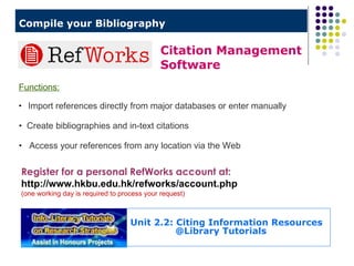 Compile your Bibliography   Register for a personal RefWorks account at:  http://www.hkbu.edu.hk/refworks/account.php  (one working day is required to process your request) Citation Management  Software Functions: Import references directly from major databases or enter manually Create bibliographies and in-text citations  Access your references from any location via the Web   Unit 2.2: Citing Information Resources   @Library Tutorials 