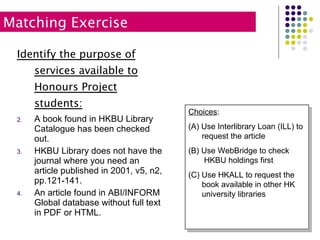 Identify the purpose of services available to Honours Project students: A book found in HKBU Library Catalogue has been checked out. HKBU Library does not have the journal where you need an article published in 2001, v5, n2, pp.121-141. An article found in ABI/INFORM Global database without full text in PDF or HTML. Matching Exercise Choices : (A) Use Interlibrary Loan (ILL) to   request the article (B) Use WebBridge to check    HKBU holdings first (C) Use HKALL to request the    book available in other HK    university libraries  