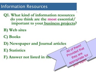 Information Resources Q1. What kind of information resources    do you think are the  most  essential/    important to your  business projects ? Web sites Books Newspaper and Journal articles Statistics Answer not listed in the above All of them! Provided that they are appropriate for your topic!  
