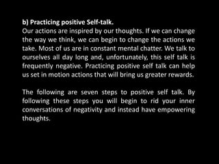 b) Practicing positive Self-talk.
Our actions are inspired by our thoughts. If we can change
the way we think, we can begin to change the actions we
take. Most of us are in constant mental chatter. We talk to
ourselves all day long and, unfortunately, this self talk is
frequently negative. Practicing positive self talk can help
us set in motion actions that will bring us greater rewards.
The following are seven steps to positive self talk. By
following these steps you will begin to rid your inner
conversations of negativity and instead have empowering
thoughts.
 