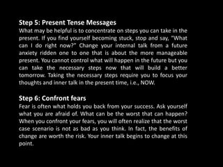 Step 5: Present Tense Messages
What may be helpful is to concentrate on steps you can take in the
present. If you find yourself becoming stuck, stop and say, “What
can I do right now?” Change your internal talk from a future
anxiety ridden one to one that is about the more manageable
present. You cannot control what will happen in the future but you
can take the necessary steps now that will build a better
tomorrow. Taking the necessary steps require you to focus your
thoughts and inner talk in the present time, i.e., NOW.
Step 6: Confront fears
Fear is often what holds you back from your success. Ask yourself
what you are afraid of. What can be the worst that can happen?
When you confront your fears, you will often realize that the worst
case scenario is not as bad as you think. In fact, the benefits of
change are worth the risk. Your inner talk begins to change at this
point.
 