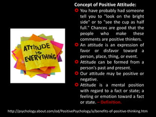Concept of Positive Attitude:
 You have probably had someone
tell you to "look on the bright
side" or to "see the cup as half
full." Chances are good that the
people who make these
comments are positive thinkers.
 An attitude is an expression of
favor or disfavor toward a
person, place, thing, or event.
 Attitude can be formed from a
person's past and present.
 Our attitude may be positive or
negative.
 Attitude is a mental position
with regard to a fact or state; a
feeling or emotion toward a fact
or state. – Definition.
http://psychology.about.com/od/PositivePsychology/a/benefits-of-positive-thinking.htm
 