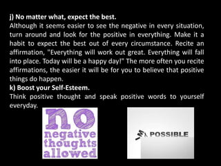 j) No matter what, expect the best.
Although it seems easier to see the negative in every situation,
turn around and look for the positive in everything. Make it a
habit to expect the best out of every circumstance. Recite an
affirmation, "Everything will work out great. Everything will fall
into place. Today will be a happy day!" The more often you recite
affirmations, the easier it will be for you to believe that positive
things do happen.
k) Boost your Self-Esteem.
Think positive thought and speak positive words to yourself
everyday.
 