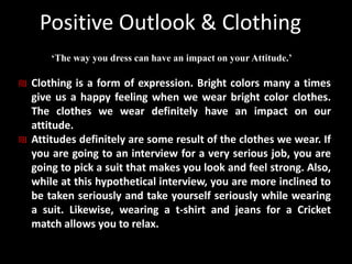 Positive Outlook & Clothing
‘The way you dress can have an impact on your Attitude.’
₪ Clothing is a form of expression. Bright colors many a times
give us a happy feeling when we wear bright color clothes.
The clothes we wear definitely have an impact on our
attitude.
₪ Attitudes definitely are some result of the clothes we wear. If
you are going to an interview for a very serious job, you are
going to pick a suit that makes you look and feel strong. Also,
while at this hypothetical interview, you are more inclined to
be taken seriously and take yourself seriously while wearing
a suit. Likewise, wearing a t-shirt and jeans for a Cricket
match allows you to relax.
 