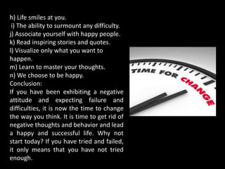 h) Life smiles at you.
i) The ability to surmount any difficulty.
j) Associate yourself with happy people.
k) Read inspiring stories and quotes.
l) Visualize only what you want to
happen.
m) Learn to master your thoughts.
n) We choose to be happy.
Conclusion:
If you have been exhibiting a negative
attitude and expecting failure and
difficulties, it is now the time to change
the way you think. It is time to get rid of
negative thoughts and behavior and lead
a happy and successful life. Why not
start today? If you have tried and failed,
it only means that you have not tried
enough.
 