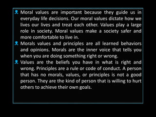 ᴥ Moral values are important because they guide us in
everyday life decisions. Our moral values dictate how we
lives our lives and treat each other. Values play a large
role in society. Moral values make a society safer and
more comfortable to live in.
ᴥ Morals values and principles are all learned behaviors
and opinions. Morals are the inner voice that tells you
when you are doing something right or wrong.
ᴥ Values are the beliefs you have in what is right and
wrong. Principles are a rule or code of conduct. A person
that has no morals, values, or principles is not a good
person. They are the kind of person that is willing to hurt
others to achieve their own goals.
 