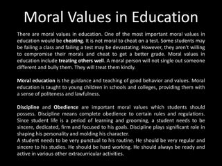 Moral Values in Education
There are moral values in education. One of the most important moral values in
education would be cheating. It is not moral to cheat on a test. Some students may
be failing a class and failing a test may be devastating. However, they aren't willing
to compromise their morals and cheat to get a better grade. Moral values in
education include treating others well. A moral person will not single out someone
different and bully them. They will treat them kindly.
Moral education is the guidance and teaching of good behavior and values. Moral
education is taught to young children in schools and colleges, providing them with
a sense of politeness and lawfulness.
Discipline and Obedience are important moral values which students should
possess. Discipline means complete obedience to certain rules and regulations.
Since student life is a period of learning and grooming, a student needs to be
sincere, dedicated, firm and focused to his goals. Discipline plays significant role in
shaping his personality and molding his character.
A student needs to be very punctual to his routine. He should be very regular and
sincere to his studies. He should be hard working. He should always be ready and
active in various other extracurricular activities.
 