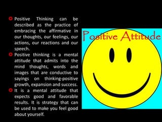  Positive Thinking can be
described as the practice of
embracing the affirmative in
our thoughts, our feelings, our
actions, our reactions and our
speech.
 Positive thinking is a mental
attitude that admits into the
mind thoughts, words and
images that are conductive to
sayings on thinking-positive
growth, expansion and success.
 It is a mental attitude that
expects good and favorable
results. It is strategy that can
be used to make you feel good
about yourself.
 