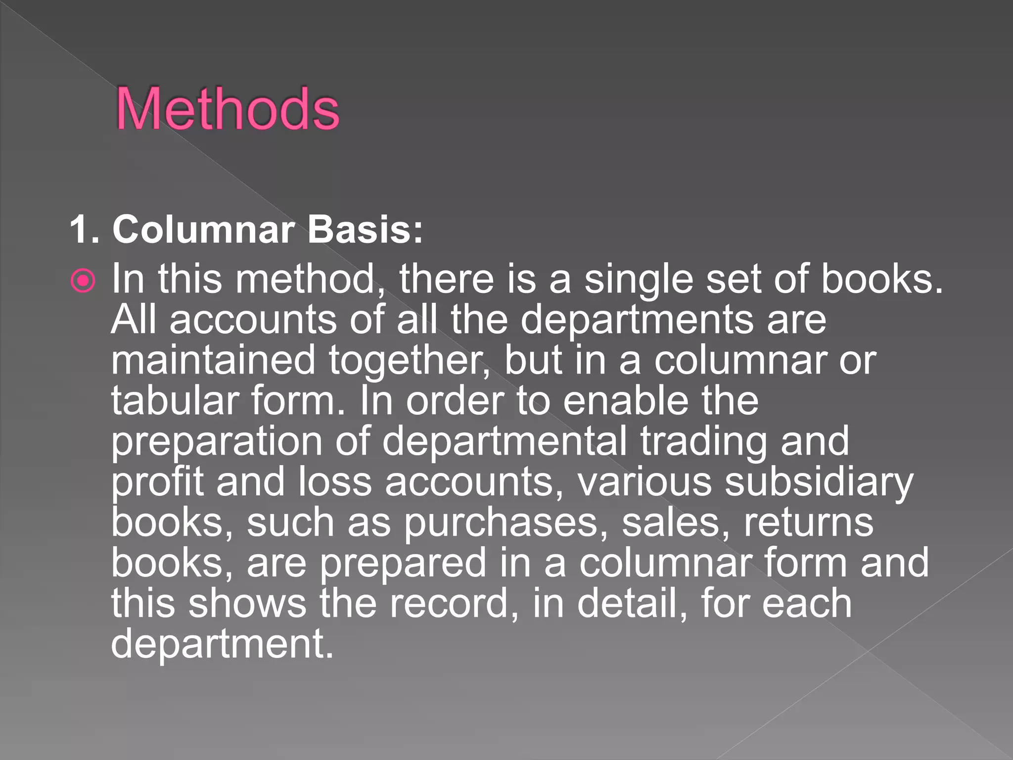 1. Columnar Basis:
In this method, there is a single set of books.
All accounts of all the departments are
maintained together, but in a columnar or
tabular form. In order to enable the
preparation of departmental trading and
profit and loss accounts, various subsidiary
books, such as purchases, sales, returns
books, are prepared in a columnar form and
this shows the record, in detail, for each
department.