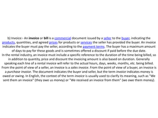 b) Invoice:- An invoice or bill is a commercial document issued by a seller to the buyer, indicating the
products, quantities, and agreed prices for products or services the seller has provided the buyer. An invoice
 indicates the buyer must pay the seller, according to the payment terms. The buyer has a maximum amount
          of days to pay for these goods and is sometimes offered a discount if paid before the due date.
In the rental industry, an invoice must include a specific reference to the duration of the time being billed, so
      in addition to quantity, price and discount the invoicing amount is also based on duration. Generally
   speaking each line of a rental invoice will refer to the actual hours, days, weeks, months, etc. being billed.
From the point of view of a seller, an invoice is a sales invoice. From the point of view of a buyer, an invoice is
    a purchase invoice. The document indicates the buyer and seller, but the term invoice indicates money is
 owed or owing. In English, the context of the term invoice is usually used to clarify its meaning, such as "We
  sent them an invoice" (they owe us money) or "We received an invoice from them" (we owe them money).
 