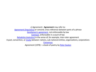 c) Agreement:- Agreement may refer to:
          Agreement (linguistics) or concord, cross-reference between parts of a phrase
                           Gentlemen's agreement, not enforceable by law
                                Contract, enforceable in a court of law
             Reliability (statistics) in the sense of, for example, inter-rater agreement
A pact, convention, or treaty between nations, sub-national entities, organizations, corporations
                                                Consensus
                       Agreement (1978) – a book of poetry by Peter Seaton
 