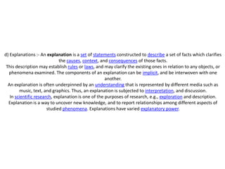 d) Explanations :- An explanation is a set of statements constructed to describe a set of facts which clarifies
                             the causes, context, and consequences of those facts.
 This description may establish rules or laws, and may clarify the existing ones in relation to any objects, or
  phenomena examined. The components of an explanation can be implicit, and be interwoven with one
                                                     another.
  An explanation is often underpinned by an understanding that is represented by different media such as
        music, text, and graphics. Thus, an explanation is subjected to interpretation, and discussion.
   In scientific research, explanation is one of the purposes of research, e.g., exploration and description.
  Explanation is a way to uncover new knowledge, and to report relationships among different aspects of
                       studied phenomena. Explanations have varied explanatory power.
 