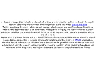 e) Reports :- A report is a textual work (usually of writing, speech, television, or film) made with the specific
         intention of relaying information or recounting certain events in a widely presentable form.
 Written reports are documents which present focused, salient content to a specific audience. Reports are
 often used to display the result of an experiment, investigation, or inquiry. The audience may be public or
private, an individual or the public in general. Reports are used in government, business, education, science,
                                                 and other fields.
Reports such as graphics, images, voice, or specialized vocabulary in order to persuade that specific audience
  to undertake an action. One of the most common formats for presenting reports is IMRAD: Introduction,
 Methods, Results and Discussion. This structure is standard for the genre because it mirrors the traditional
 publication of scientific research and summons the ethos and credibility of that discipline. Reports are not
     required to follow this pattern, and may use alternative patterns like the problem-solution format.
 