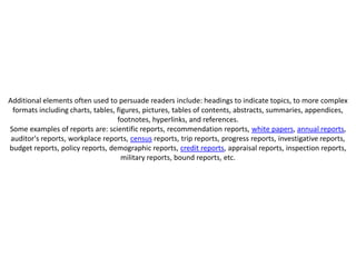 Additional elements often used to persuade readers include: headings to indicate topics, to more complex
 formats including charts, tables, figures, pictures, tables of contents, abstracts, summaries, appendices,
                                   footnotes, hyperlinks, and references.
Some examples of reports are: scientific reports, recommendation reports, white papers, annual reports,
 auditor's reports, workplace reports, census reports, trip reports, progress reports, investigative reports,
budget reports, policy reports, demographic reports, credit reports, appraisal reports, inspection reports,
                                     military reports, bound reports, etc.
 