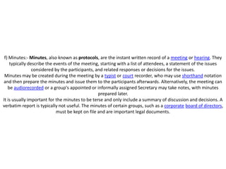 f) Minutes:- Minutes, also known as protocols, are the instant written record of a meeting or hearing. They
    typically describe the events of the meeting, starting with a list of attendees, a statement of the issues
                considered by the participants, and related responses or decisions for the issues.
 Minutes may be created during the meeting by a typist or court recorder, who may use shorthand notation
and then prepare the minutes and issue them to the participants afterwards. Alternatively, the meeting can
   be audiorecorded or a group's appointed or informally assigned Secretary may take notes, with minutes
                                                 prepared later.
It is usually important for the minutes to be terse and only include a summary of discussion and decisions. A
verbatim report is typically not useful. The minutes of certain groups, such as a corporate board of directors,
                            must be kept on file and are important legal documents.
 