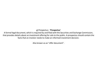 g) Prospectus:- 'Prospectus'
 A formal legal document, which is required by and filed with the Securities and Exchange Commission,
that provides details about an investment offering for sale to the public. A prospectus should contain the
                 facts that an investor needs to make an informed investment decision.

                                  Also known as an "offer document".
 