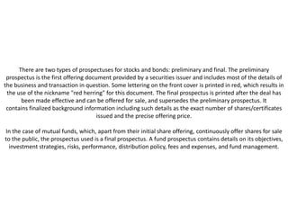 There are two types of prospectuses for stocks and bonds: preliminary and final. The preliminary
 prospectus is the first offering document provided by a securities issuer and includes most of the details of
the business and transaction in question. Some lettering on the front cover is printed in red, which results in
 the use of the nickname "red herring" for this document. The final prospectus is printed after the deal has
       been made effective and can be offered for sale, and supersedes the preliminary prospectus. It
 contains finalized background information including such details as the exact number of shares/certificates
                                      issued and the precise offering price.

In the case of mutual funds, which, apart from their initial share offering, continuously offer shares for sale
to the public, the prospectus used is a final prospectus. A fund prospectus contains details on its objectives,
  investment strategies, risks, performance, distribution policy, fees and expenses, and fund management.
 