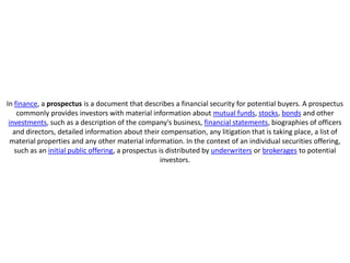 In finance, a prospectus is a document that describes a financial security for potential buyers. A prospectus
    commonly provides investors with material information about mutual funds, stocks, bonds and other
 investments, such as a description of the company's business, financial statements, biographies of officers
   and directors, detailed information about their compensation, any litigation that is taking place, a list of
  material properties and any other material information. In the context of an individual securities offering,
   such as an initial public offering, a prospectus is distributed by underwriters or brokerages to potential
                                                     investors.
 