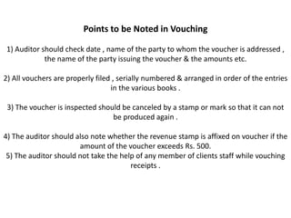 Points to be Noted in Vouching

1) Auditor should check date , name of the party to whom the voucher is addressed ,
            the name of the party issuing the voucher & the amounts etc.

2) All vouchers are properly filed , serially numbered & arranged in order of the entries
                                  in the various books .

 3) The voucher is inspected should be canceled by a stamp or mark so that it can not
                                 be produced again .

4) The auditor should also note whether the revenue stamp is affixed on voucher if the
                       amount of the voucher exceeds Rs. 500.
 5) The auditor should not take the help of any member of clients staff while vouching
                                       receipts .
 