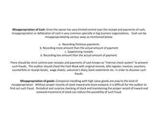 Misappropriation of Cash: Since the owner has very limited control over the receipt and payments of cash,
 misappropriation or defalcation of cash is very common specially in big business organizations. Cash can be
                           misappropriated by various ways as mentioned below:

                                       a. Recording fictitious payments
                        b. Recording more amount than the actual amount of payment
                                            c. Suppressing receipts
                        d. Recording less amount than the actual amount of payment.

There should be strict control over receipts and payments of cash known as "Internal check system" to prevent
 such frauds. The auditor should check the Cash Book with original records, bills register, invoices, vouchers,
 counterfoils or receipt books, wage sheets, salesman's diary, bank statements etc. in order to discover such
                                                    frauds.

         Misappropriation of goods: Companies handling with high value goods are pray to this kind of
  misappropriation. Without proper records of stock inward and stock outward, it is difficult for the auditor to
find out such fraud. Periodical and surprise checking of stock and maintaining the proper record of inward and
                     outward movement of stock can reduce the possibility of such fraud.
 