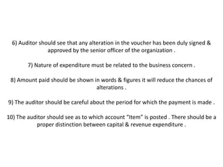 6) Auditor should see that any alteration in the voucher has been duly signed &
                approved by the senior officer of the organization .

        7) Nature of expenditure must be related to the business concern .

 8) Amount paid should be shown in words & figures it will reduce the chances of
                                 alterations .

9) The auditor should be careful about the period for which the payment is made .

10) The auditor should see as to which account “Item” is posted . There should be a
           proper distinction between capital & revenue expenditure .
 