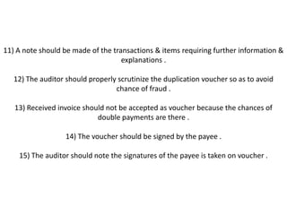 11) A note should be made of the transactions & items requiring further information &
                                    explanations .

   12) The auditor should properly scrutinize the duplication voucher so as to avoid
                                  chance of fraud .

   13) Received invoice should not be accepted as voucher because the chances of
                            double payments are there .

                   14) The voucher should be signed by the payee .

    15) The auditor should note the signatures of the payee is taken on voucher .
 