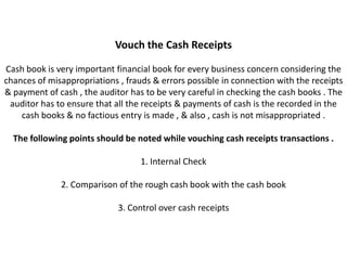Vouch the Cash Receipts

Cash book is very important financial book for every business concern considering the
chances of misappropriations , frauds & errors possible in connection with the receipts
& payment of cash , the auditor has to be very careful in checking the cash books . The
 auditor has to ensure that all the receipts & payments of cash is the recorded in the
    cash books & no factious entry is made , & also , cash is not misappropriated .

  The following points should be noted while vouching cash receipts transactions .

                                   1. Internal Check

              2. Comparison of the rough cash book with the cash book

                             3. Control over cash receipts
 